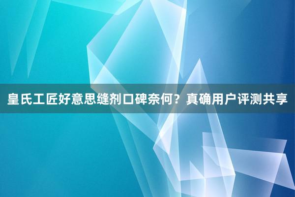 皇氏工匠好意思缝剂口碑奈何？真确用户评测共享