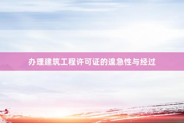 办理建筑工程许可证的遑急性与经过